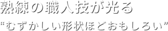 熟練の職人技が光る “むずかしい形状ほどおもしろい”